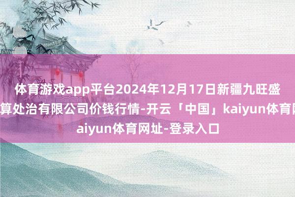 体育游戏app平台2024年12月17日新疆九旺盛和果品盘算推算处治有限公司价钱行情-开云「中国」kaiyun体育网址-登录入口