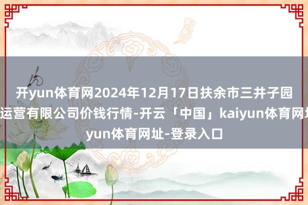开yun体育网2024年12月17日扶余市三井子园区市集成立运营有限公司价钱行情-开云「中国」kaiyun体育网址-登录入口