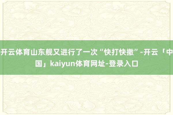 开云体育山东舰又进行了一次“快打快撤”-开云「中国」kaiyun体育网址-登录入口