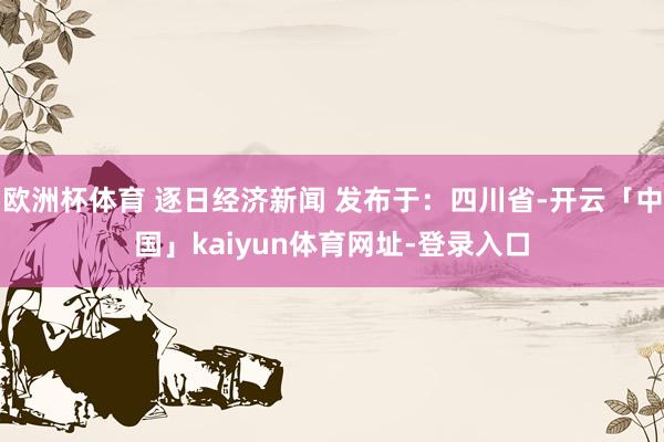 欧洲杯体育 逐日经济新闻 发布于：四川省-开云「中国」kaiyun体育网址-登录入口