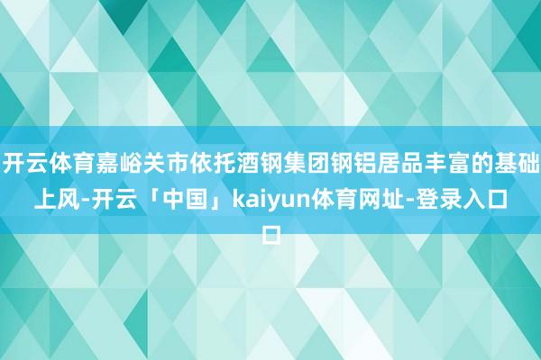 开云体育嘉峪关市依托酒钢集团钢铝居品丰富的基础上风-开云「中国」kaiyun体育网址-登录入口