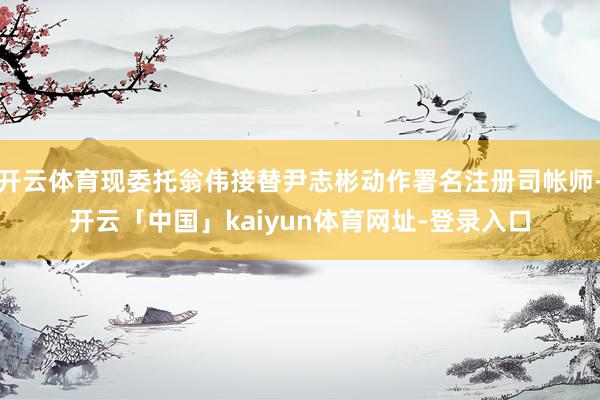 开云体育现委托翁伟接替尹志彬动作署名注册司帐师-开云「中国」kaiyun体育网址-登录入口