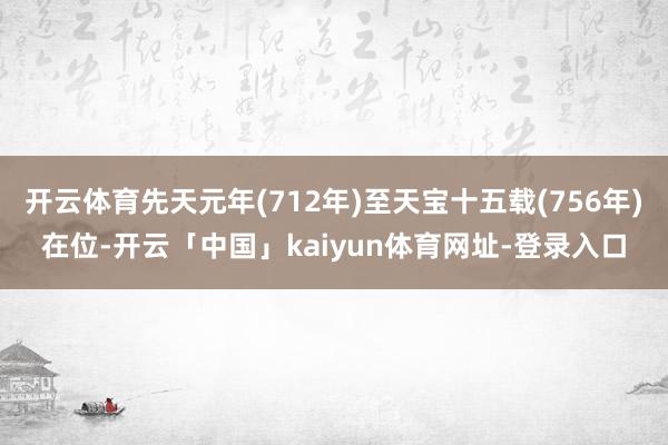 开云体育先天元年(712年)至天宝十五载(756年)在位-开云「中国」kaiyun体育网址-登录入口