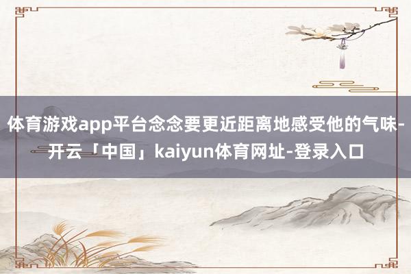 体育游戏app平台念念要更近距离地感受他的气味-开云「中国」kaiyun体育网址-登录入口