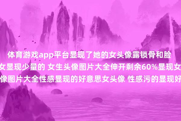 体育游戏app平台显现了她的女头像露锁骨和脸 女生头像图片大全头像女显现少量的 女生头像图片大全伸开剩余60%显现女生头像图片大全 女生头像图片大全性感显现的好意思女头像 性感污的显现好意思女图片头像精选显现的图片头像 头像图片大全女生头像部位女头 女生头像图片大全qq头像女生部位野性 女生头像图片大全 发布于：浙江省-开云「中国」kaiyun体育网址-登录入口