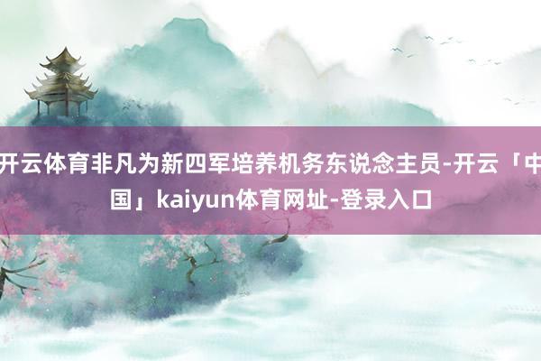 开云体育非凡为新四军培养机务东说念主员-开云「中国」kaiyun体育网址-登录入口