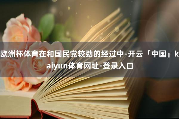欧洲杯体育在和国民党较劲的经过中-开云「中国」kaiyun体育网址-登录入口