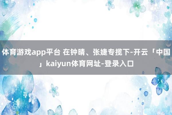 体育游戏app平台 在钟晴、张婕专揽下-开云「中国」kaiyun体育网址-登录入口