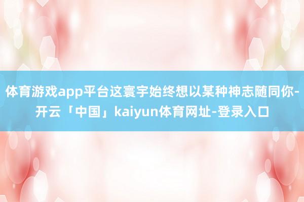 体育游戏app平台这寰宇始终想以某种神志随同你-开云「中国」kaiyun体育网址-登录入口
