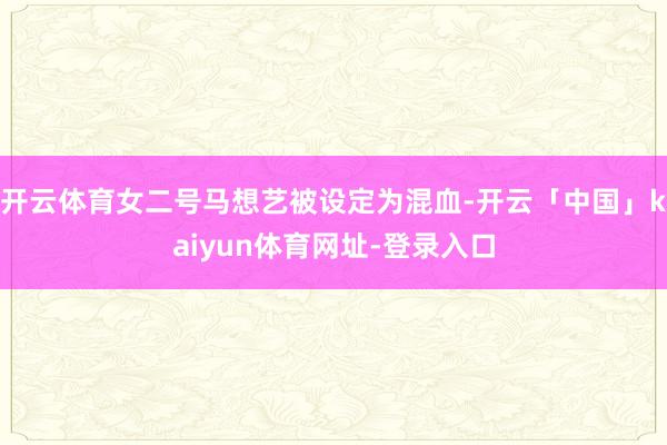 开云体育女二号马想艺被设定为混血-开云「中国」kaiyun体育网址-登录入口