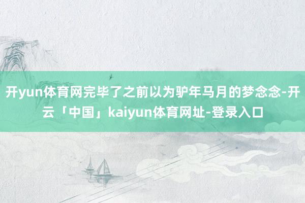 开yun体育网完毕了之前以为驴年马月的梦念念-开云「中国」kaiyun体育网址-登录入口
