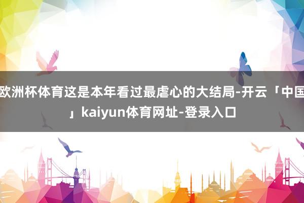 欧洲杯体育这是本年看过最虐心的大结局-开云「中国」kaiyun体育网址-登录入口