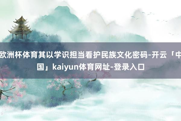 欧洲杯体育其以学识担当看护民族文化密码-开云「中国」kaiyun体育网址-登录入口