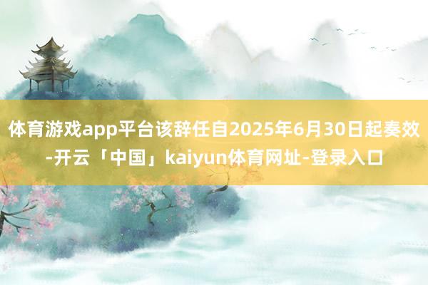 体育游戏app平台该辞任自2025年6月30日起奏效-开云「中国」kaiyun体育网址-登录入口