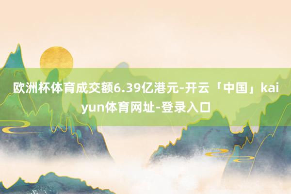 欧洲杯体育成交额6.39亿港元-开云「中国」kaiyun体育网址-登录入口