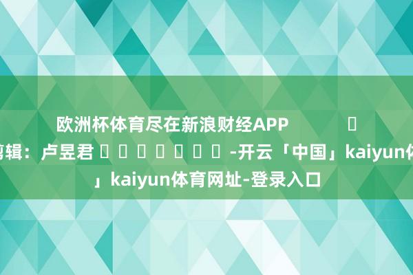 欧洲杯体育尽在新浪财经APP            						拖累剪辑：卢昱君 							-开云「中国」kaiyun体育网址-登录入口