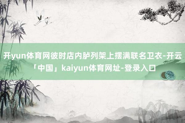 开yun体育网彼时店内胪列架上摆满联名卫衣-开云「中国」kaiyun体育网址-登录入口