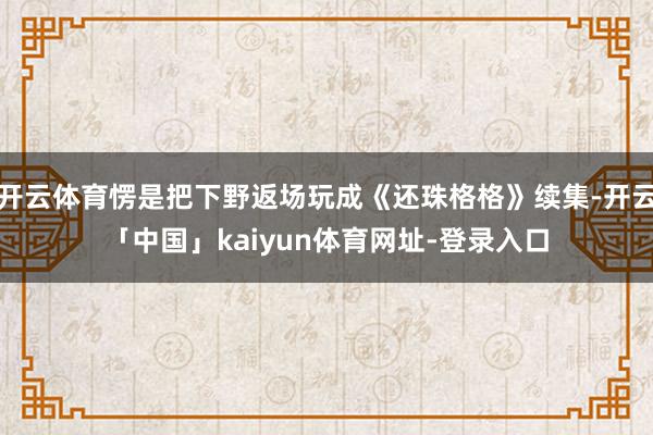 开云体育愣是把下野返场玩成《还珠格格》续集-开云「中国」kaiyun体育网址-登录入口