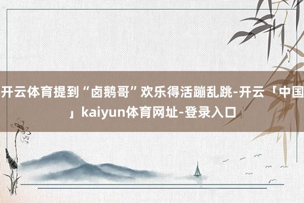 开云体育提到“卤鹅哥”欢乐得活蹦乱跳-开云「中国」kaiyun体育网址-登录入口