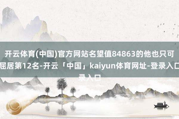 开云体育(中国)官方网站名望值84863的他也只可屈居第12名-开云「中国」kaiyun体育网址-登录入口