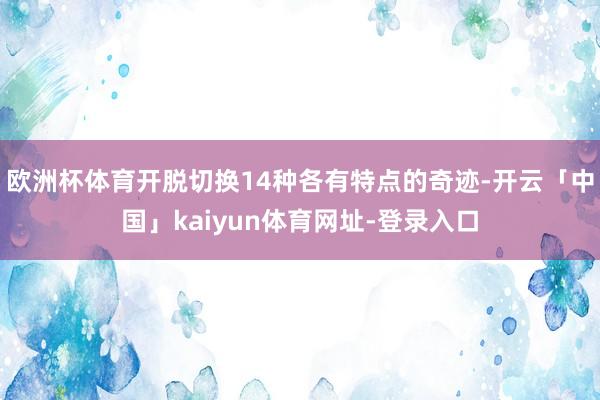 欧洲杯体育开脱切换14种各有特点的奇迹-开云「中国」kaiyun体育网址-登录入口