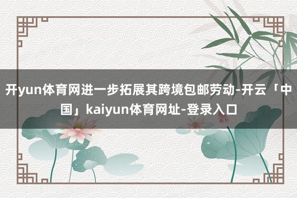 开yun体育网进一步拓展其跨境包邮劳动-开云「中国」kaiyun体育网址-登录入口