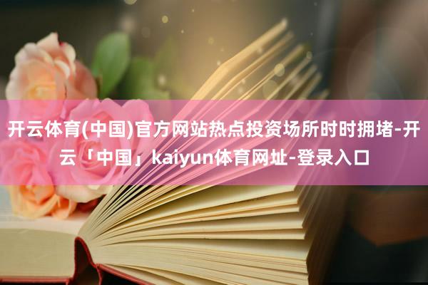 开云体育(中国)官方网站热点投资场所时时拥堵-开云「中国」kaiyun体育网址-登录入口