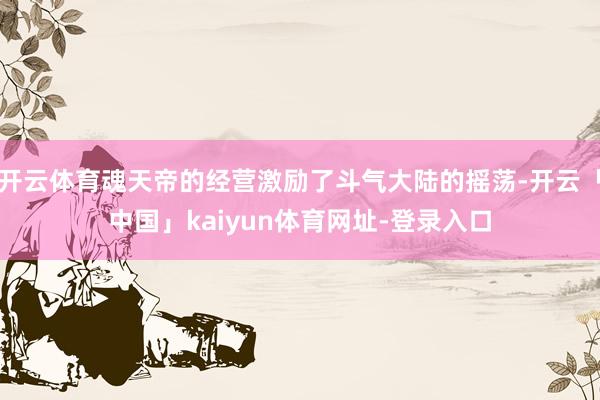 开云体育魂天帝的经营激励了斗气大陆的摇荡-开云「中国」kaiyun体育网址-登录入口