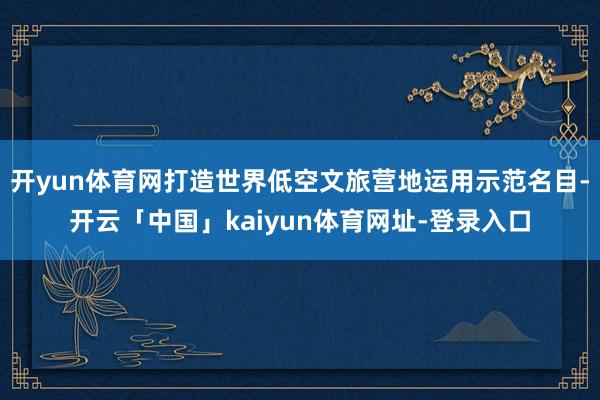 开yun体育网打造世界低空文旅营地运用示范名目-开云「中国」kaiyun体育网址-登录入口