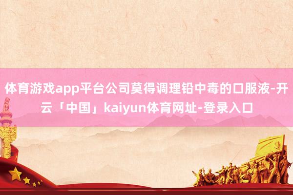 体育游戏app平台公司莫得调理铅中毒的口服液-开云「中国」kaiyun体育网址-登录入口