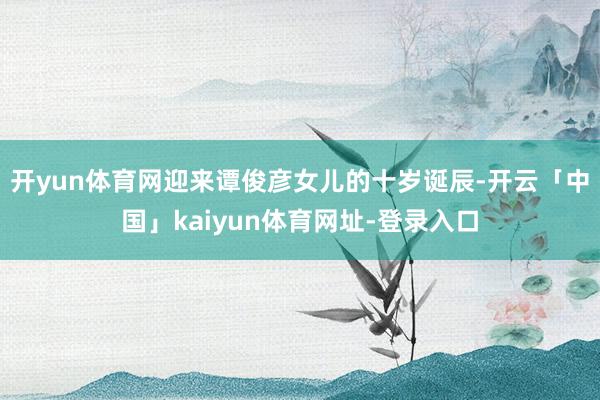 开yun体育网迎来谭俊彦女儿的十岁诞辰-开云「中国」kaiyun体育网址-登录入口