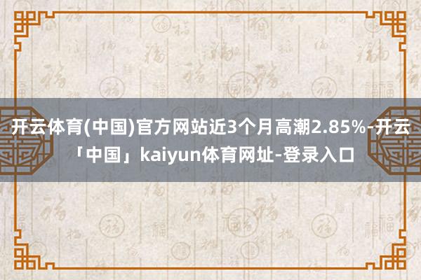 开云体育(中国)官方网站近3个月高潮2.85%-开云「中国」kaiyun体育网址-登录入口