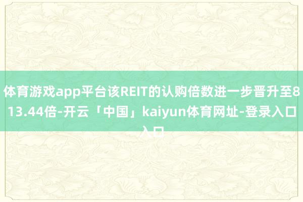 体育游戏app平台该REIT的认购倍数进一步晋升至813.44倍-开云「中国」kaiyun体育网址-登录入口