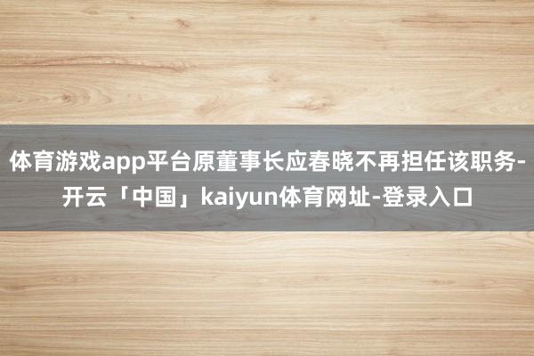体育游戏app平台原董事长应春晓不再担任该职务-开云「中国」kaiyun体育网址-登录入口
