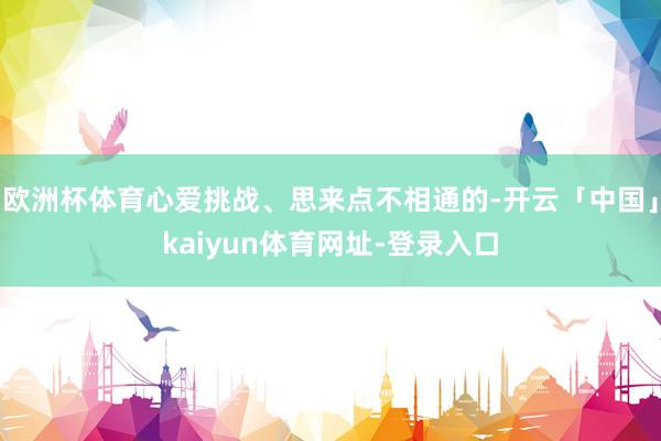 欧洲杯体育心爱挑战、思来点不相通的-开云「中国」kaiyun体育网址-登录入口