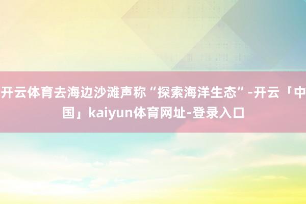 开云体育去海边沙滩声称“探索海洋生态”-开云「中国」kaiyun体育网址-登录入口