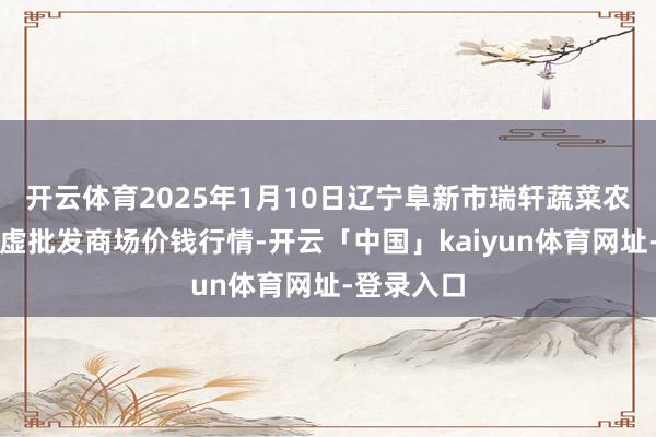 开云体育2025年1月10日辽宁阜新市瑞轩蔬菜农副居品玄虚批发商场价钱行情-开云「中国」kaiyun体育网址-登录入口
