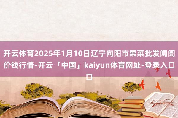 开云体育2025年1月10日辽宁向阳市果菜批发阛阓价钱行情-开云「中国」kaiyun体育网址-登录入口