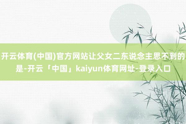 开云体育(中国)官方网站让父女二东说念主思不到的是-开云「中国」kaiyun体育网址-登录入口