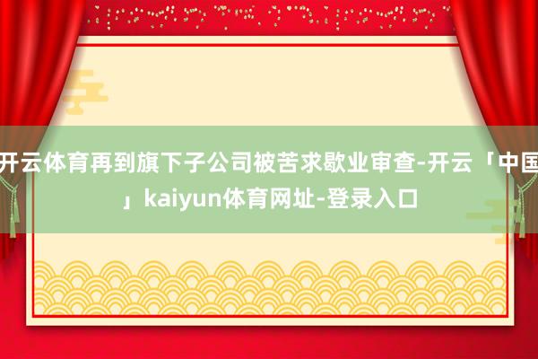 开云体育再到旗下子公司被苦求歇业审查-开云「中国」kaiyun体育网址-登录入口