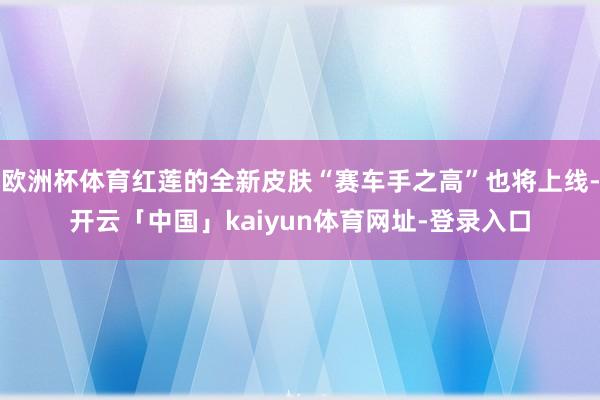 欧洲杯体育红莲的全新皮肤“赛车手之高”也将上线-开云「中国」kaiyun体育网址-登录入口
