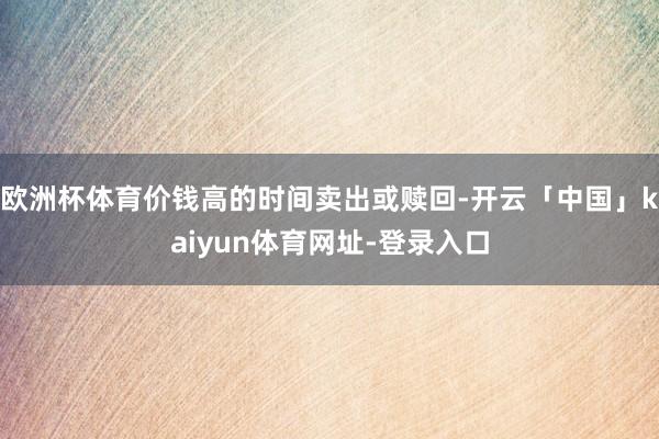 欧洲杯体育价钱高的时间卖出或赎回-开云「中国」kaiyun体育网址-登录入口