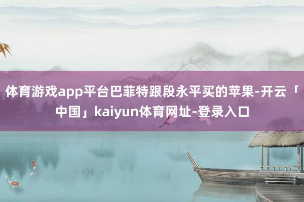 体育游戏app平台巴菲特跟段永平买的苹果-开云「中国」kaiyun体育网址-登录入口