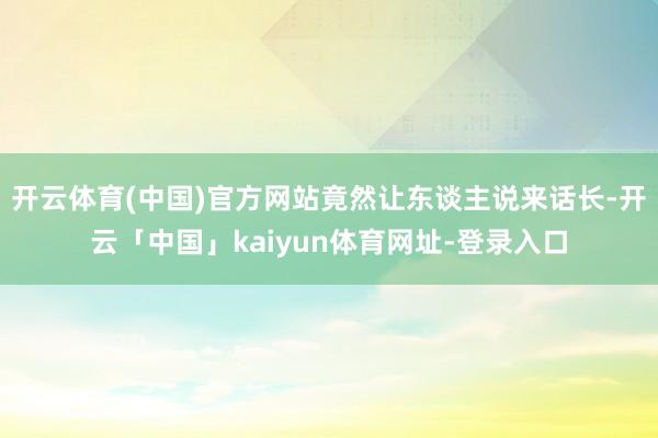 开云体育(中国)官方网站竟然让东谈主说来话长-开云「中国」kaiyun体育网址-登录入口