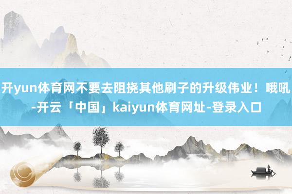开yun体育网不要去阻挠其他刷子的升级伟业！哦吼-开云「中国」kaiyun体育网址-登录入口