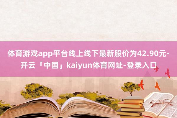 体育游戏app平台线上线下最新股价为42.90元-开云「中国」kaiyun体育网址-登录入口