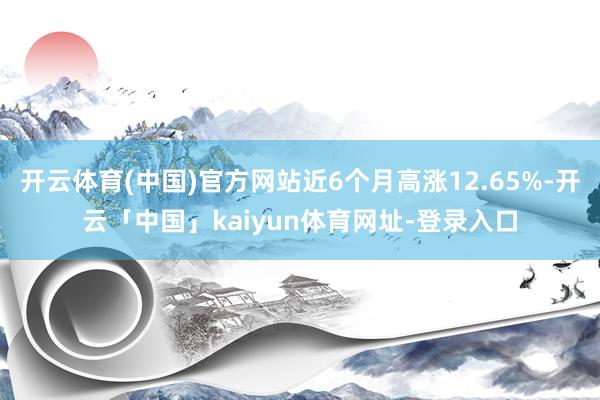 开云体育(中国)官方网站近6个月高涨12.65%-开云「中国」kaiyun体育网址-登录入口
