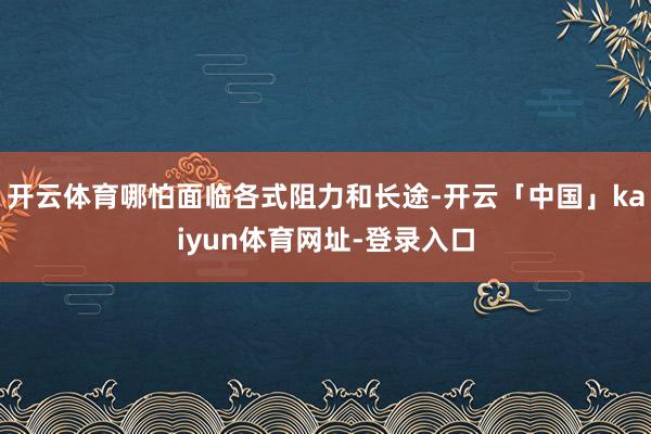 开云体育哪怕面临各式阻力和长途-开云「中国」kaiyun体育网址-登录入口