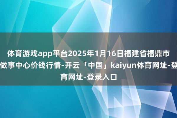 体育游戏app平台2025年1月16日福建省福鼎市商贸业做事中心价钱行情-开云「中国」kaiyun体育网址-登录入口