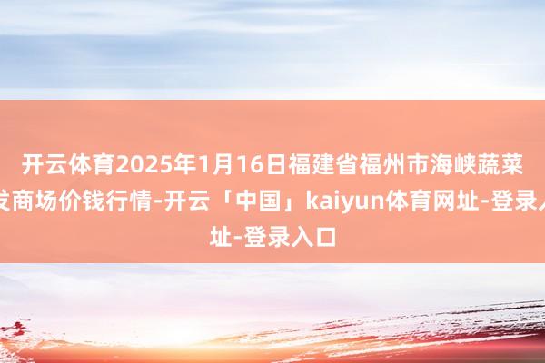 开云体育2025年1月16日福建省福州市海峡蔬菜批发商场价钱行情-开云「中国」kaiyun体育网址-登录入口